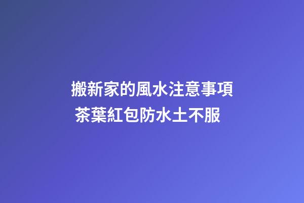 搬新家的風水注意事項 茶葉紅包防水土不服